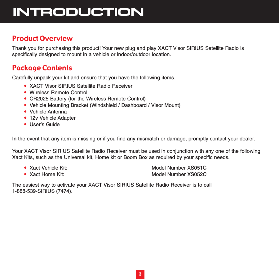 3INTRODUCTIONProduct OverviewThank you for purchasing this product! Your new plug and play XACT Visor SIRIUS Satellite Radio isspecifically designed to mount in a vehicle or indoor/outdoor location.Package ContentsCarefully unpack your kit and ensure that you have the following items.•XACT Visor SIRIUS Satellite Radio Receiver•Wireless Remote Control•CR2025 Battery (for the Wireless Remote Control)•Vehicle Mounting Bracket (Windshield / Dashboard / Visor Mount)•Vehicle Antenna•12v Vehicle Adapter•User’s GuideIn the event that any item is missing or if you find any mismatch or damage, promptly contact your dealer.Your XACT Visor SIRIUS Satellite Radio Receiver must be used in conjunction with any one of the followingXact Kits, such as the Universal kit, Home kit or Boom Box as required by your specific needs.•Xact Vehicle Kit: Model Number XS051C•Xact Home Kit: Model Number XS052CThe easiest way to activate your XACT Visor SIRIUS Satellite Radio Receiver is to call 1-888-539-SIRIUS (7474). 3