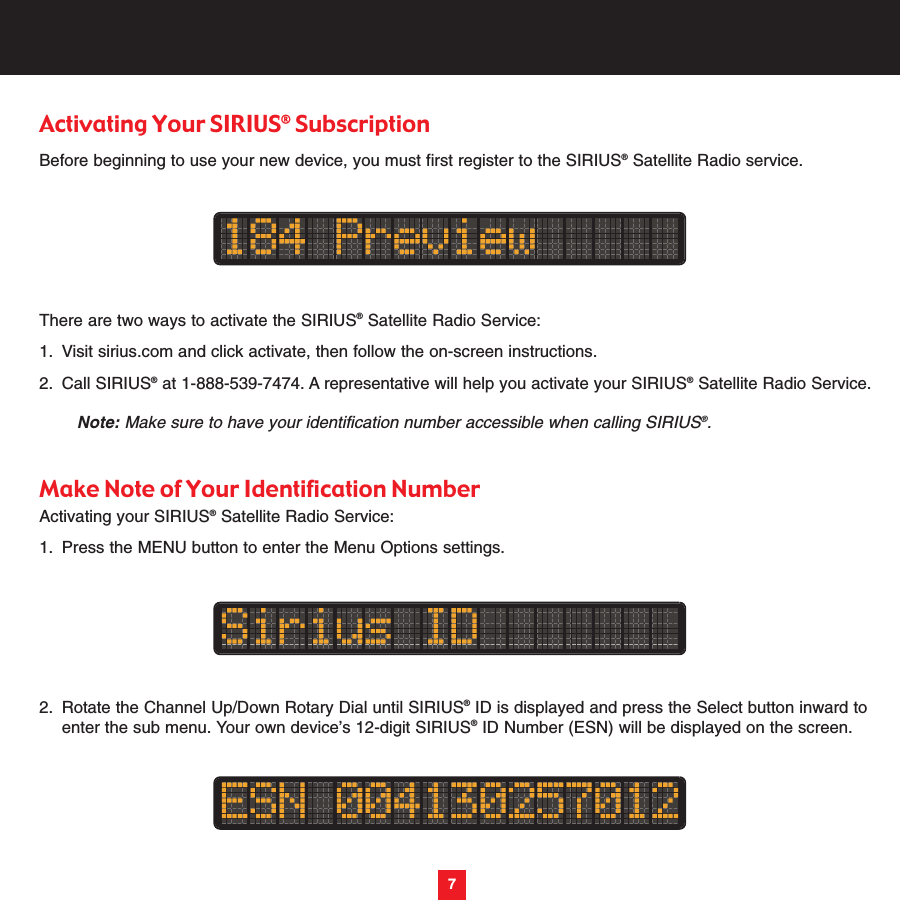 7Activating Your SIRIUS®SubscriptionBefore beginning to use your new device, you must first register to the SIRIUS®Satellite Radio service.There are two ways to activate the SIRIUS®Satellite Radio Service:1. Visit sirius.com and click activate, then follow the on-screen instructions.2. Call SIRIUS®at 1-888-539-7474. A representative will help you activate your SIRIUS®Satellite Radio Service. Note: Make sure to have your identification number accessible when calling SIRIUS®.Make Note of Your Identification NumberActivating your SIRIUS®Satellite Radio Service:1. Press the MENU button to enter the Menu Options settings.2. Rotate the Channel Up/Down Rotary Dial until SIRIUS®ID is displayed and press the Select button inward to enter the sub menu. Your own device’s 12-digit SIRIUS®ID Number (ESN) will be displayed on the screen.7