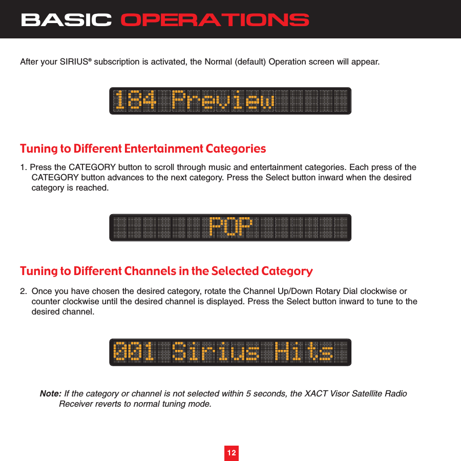 12BASIC OPERATIONS12After your SIRIUS®subscription is activated, the Normal (default) Operation screen will appear.Tuning to Different Entertainment Categories1. Press the CATEGORY button to scroll through music and entertainment categories. Each press of the CATEGORY button advances to the next category. Press the Select button inward when the desired category is reached. Tuning to Different Channels in the Selected Category2. Once you have chosen the desired category, rotate the Channel Up/Down Rotary Dial clockwise or counter clockwise until the desired channel is displayed. Press the Select button inward to tune to the desired channel.Note: If the category or channel is not selected within 5 seconds, the XACT Visor Satellite Radio Receiver reverts to normal tuning mode.