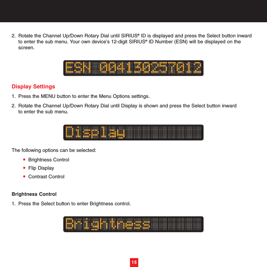 15152. Rotate the Channel Up/Down Rotary Dial until SIRIUS®ID is displayed and press the Select button inward to enter the sub menu. Your own device’s 12-digit SIRIUS®ID Number (ESN) will be displayed on the screen.Display Settings1. Press the MENU button to enter the Menu Options settings.2. Rotate the Channel Up/Down Rotary Dial until Display is shown and press the Select button inward to enter the sub menu. The following options can be selected:•Brightness Control•Flip Display•Contrast ControlBrightness Control1. Press the Select button to enter Brightness control.