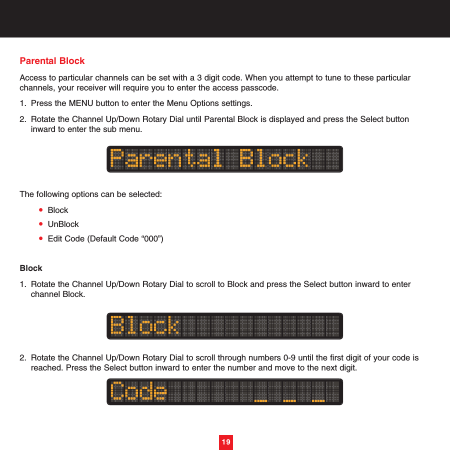 Parental BlockAccess to particular channels can be set with a 3 digit code. When you attempt to tune to these particularchannels, your receiver will require you to enter the access passcode.1. Press the MENU button to enter the Menu Options settings.2. Rotate the Channel Up/Down Rotary Dial until Parental Block is displayed and press the Select button inward to enter the sub menu. The following options can be selected:•Block•UnBlock•Edit Code (Default Code “000”)Block1. Rotate the Channel Up/Down Rotary Dial to scroll to Block and press the Select button inward to enter channel Block.2. Rotate the Channel Up/Down Rotary Dial to scroll through numbers 0-9 until the first digit of your code is reached. Press the Select button inward to enter the number and move to the next digit.19