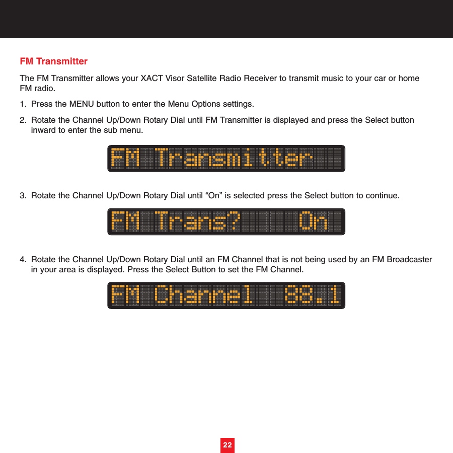 22FM Transmitter The FM Transmitter allows your XACT Visor Satellite Radio Receiver to transmit music to your car or homeFM radio. 1. Press the MENU button to enter the Menu Options settings.2. Rotate the Channel Up/Down Rotary Dial until FM Transmitter is displayed and press the Select button inward to enter the sub menu. 3. Rotate the Channel Up/Down Rotary Dial until “On” is selected press the Select button to continue.4. Rotate the Channel Up/Down Rotary Dial until an FM Channel that is not being used by an FM Broadcasterin your area is displayed. Press the Select Button to set the FM Channel.22