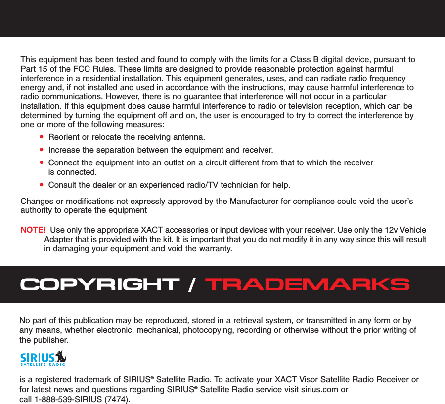 This equipment has been tested and found to comply with the limits for a Class B digital device, pursuant toPart 15 of the FCC Rules. These limits are designed to provide reasonable protection against harmfulinterference in a residential installation. This equipment generates, uses, and can radiate radio frequencyenergy and, if not installed and used in accordance with the instructions, may cause harmful interference toradio communications. However, there is no guarantee that interference will not occur in a particularinstallation. If this equipment does cause harmful interference to radio or television reception, which can bedetermined by turning the equipment off and on, the user is encouraged to try to correct the interference byone or more of the following measures:•Reorient or relocate the receiving antenna.•Increase the separation between the equipment and receiver.•Connect the equipment into an outlet on a circuit different from that to which the receiveris connected.•Consult the dealer or an experienced radio/TV technician for help.Changes or modifications not expressly approved by the Manufacturer for compliance could void the user’sauthority to operate the equipmentNOTE! Use only the appropriate XACT accessories or input devices with your receiver. Use only the 12v VehicleAdapter that is provided with the kit. It is important that you do not modify it in any way since this will resultin damaging your equipment and void the warranty.COPYRIGHT / TRADEMARKSNo part of this publication may be reproduced, stored in a retrieval system, or transmitted in any form or byany means, whether electronic, mechanical, photocopying, recording or otherwise without the prior writing ofthe publisher.is a registered trademark of SIRIUS®Satellite Radio. To activate your XACT Visor Satellite Radio Receiver orfor latest news and questions regarding SIRIUS®Satellite Radio service visit sirius.com or call 1-888-539-SIRIUS (7474).  