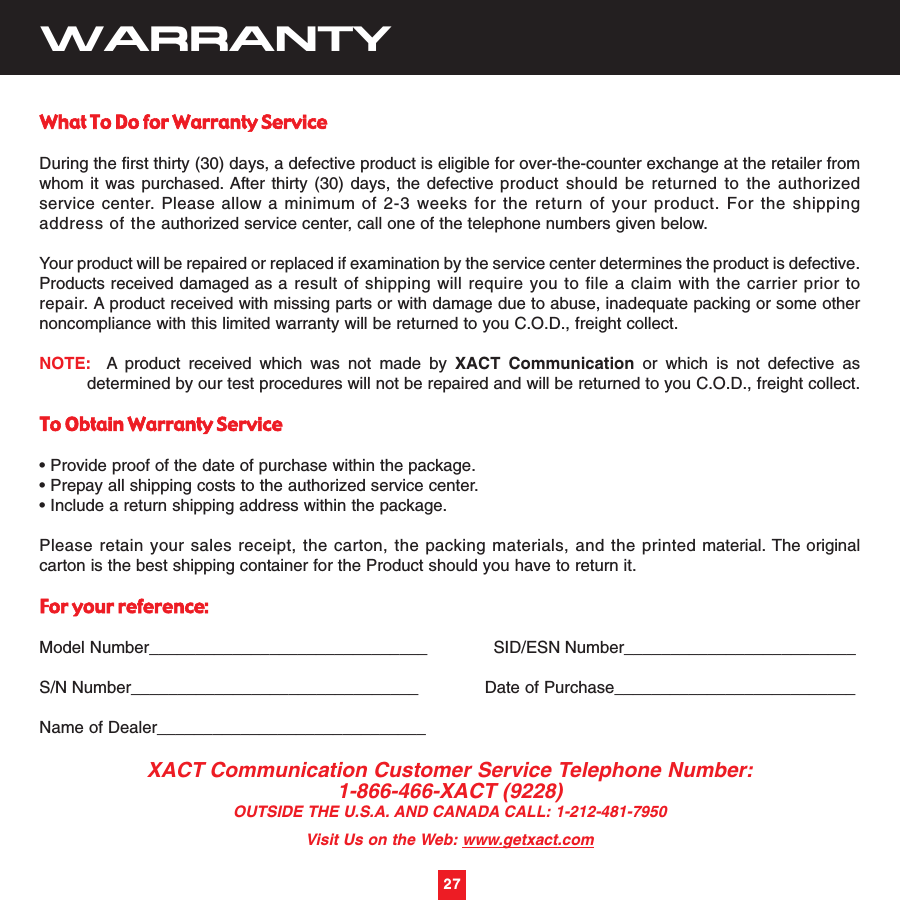 27WARRANTYWhat To Do for Warranty ServiceDuring the first thirty (30) days, a defective product is eligible for over-the-counter exchange at the retailer fromwhom it was purchased. After thirty (30) days, the defective product should be returned to the authorizedservice center. Please allow a minimum of 2-3 weeks for the return of your product. For the shippingaddress of the authorized service center, call one of the telephone numbers given below.Your product will be repaired or replaced if examination by the service center determines the product is defective.Products received damaged as a result of shipping will require you to file a claim with the carrier prior torepair. A product received with missing parts or with damage due to abuse, inadequate packing or some othernoncompliance with this limited warranty will be returned to you C.O.D., freight collect.NOTE: A product received which was not made by XACT Communication or which is not defective asdetermined by our test procedures will not be repaired and will be returned to you C.O.D., freight collect.To Obtain Warranty Service• Provide proof of the date of purchase within the package.• Prepay all shipping costs to the authorized service center.• Include a return shipping address within the package.Please retain your sales receipt, the carton, the packing materials, and the printed material. The originalcarton is the best shipping container for the Product should you have to return it.For your reference:Model Number______________________________             SID/ESN Number_________________________S/N Number_______________________________             Date of Purchase__________________________Name of Dealer_____________________________XACT Communication Customer Service Telephone Number:1-866-466-XACT (9228)OUTSIDE THE U.S.A. AND CANADA CALL: 1-212-481-7950Visit Us on the Web: www.getxact.com27