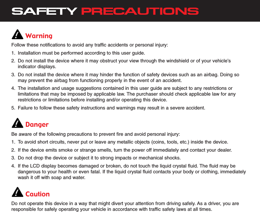 SAFETY PRECAUTIONSWarningFollow these notifications to avoid any traffic accidents or personal injury:1. Installation must be performed according to this user guide.2. Do not install the device where it may obstruct your view through the windshield or of your vehicle’sindicator displays.3. Do not install the device where it may hinder the function of safety devices such as an airbag. Doing somay prevent the airbag from functioning properly in the event of an accident.4. The installation and usage suggestions contained in this user guide are subject to any restrictions orlimitations that may be imposed by applicable law. The purchaser should check applicable law for anyrestrictions or limitations before installing and/or operating this device.5. Failure to follow these safety instructions and warnings may result in a severe accident.DangerBe aware of the following precautions to prevent fire and avoid personal injury:1. To avoid short circuits, never put or leave any metallic objects (coins, tools, etc.) inside the device.2. If the device emits smoke or strange smells, turn the power off immediately and contact your dealer.3. Do not drop the device or subject it to strong impacts or mechanical shocks.4. If the LCD display becomes damaged or broken, do not touch the liquid crystal fluid. The fluid may bedangerous to your health or even fatal. If the liquid crystal fluid contacts your body or clothing, immediatelywash it off with soap and water.CautionDo not operate this device in a way that might divert your attention from driving safely. As a driver, you areresponsible for safely operating your vehicle in accordance with traffic safety laws at all times.