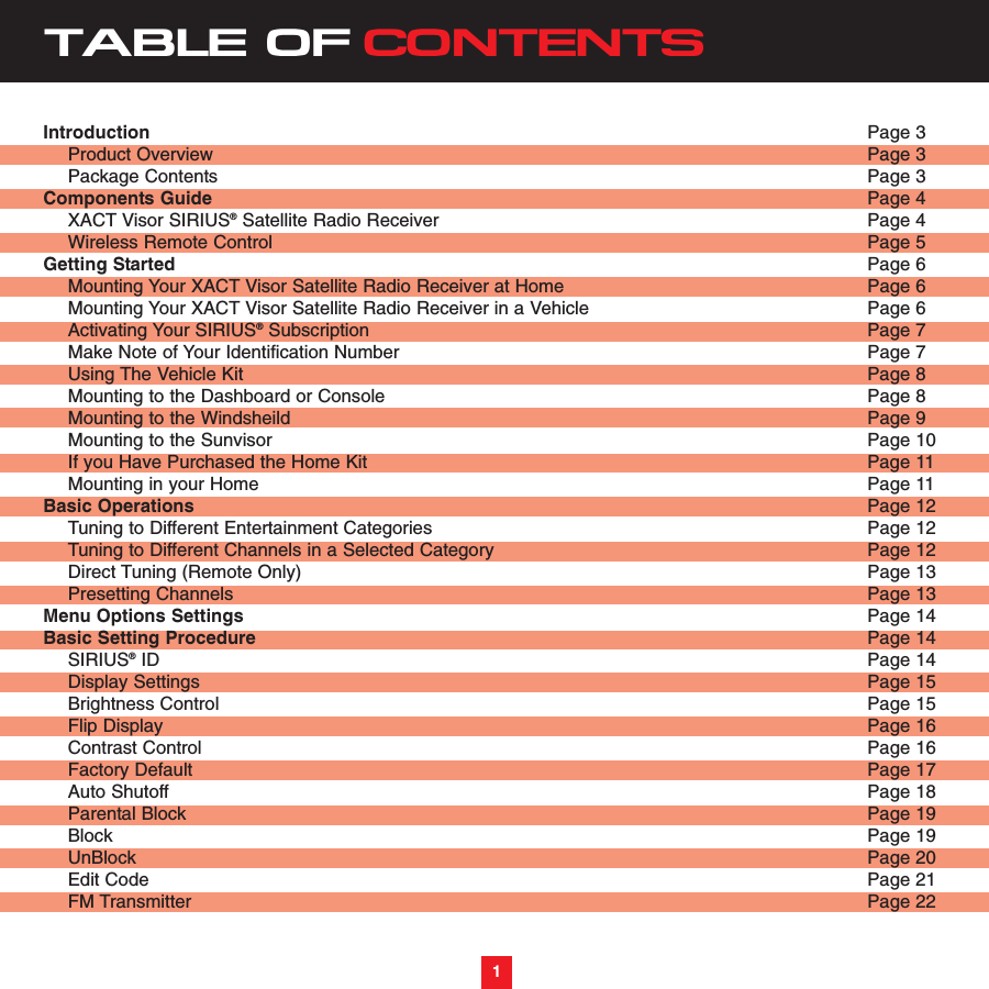 TABLE OF CONTENTSIntroduction Page 3Product Overview  Page 3Package Contents Page 3Components Guide Page 4XACT Visor SIRIUS®Satellite Radio Receiver Page 4Wireless Remote Control Page 5Getting Started  Page 6Mounting Your XACT Visor Satellite Radio Receiver at Home  Page 6 Mounting Your XACT Visor Satellite Radio Receiver in a Vehicle  Page 6Activating Your SIRIUS®Subscription Page 7Make Note of Your Identification Number Page 7Using The Vehicle Kit Page 8Mounting to the Dashboard or Console Page 8Mounting to the Windsheild Page 9Mounting to the Sunvisor Page 10If you Have Purchased the Home Kit Page 11Mounting in your Home Page 11Basic Operations Page 12Tuning to Different Entertainment Categories  Page 12Tuning to Different Channels in a Selected Category Page 12Direct Tuning (Remote Only) Page 13Presetting Channels Page 13Menu Options Settings Page 14Basic Setting Procedure Page 14SIRIUS®ID Page 14Display Settings Page 15Brightness Control Page 15Flip Display Page 16Contrast Control Page 16Factory Default Page 17Auto Shutoff Page 18Parental Block Page 19Block Page 19UnBlock Page 20Edit Code Page 21FM Transmitter Page 221