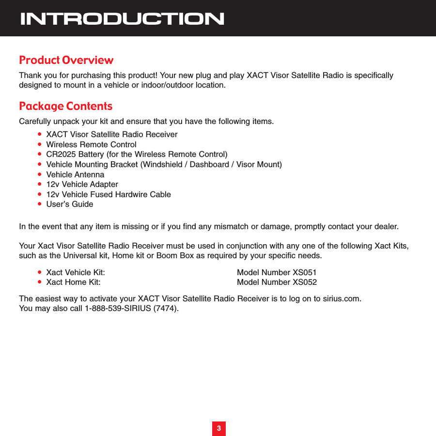 3INTRODUCTIONProduct OverviewThank you for purchasing this product! Your new plug and play XACT Visor Satellite Radio is specificallydesigned to mount in a vehicle or indoor/outdoor location.Package ContentsCarefully unpack your kit and ensure that you have the following items.•XACT Visor Satellite Radio Receiver•Wireless Remote Control•CR2025 Battery (for the Wireless Remote Control)•Vehicle Mounting Bracket (Windshield / Dashboard / Visor Mount)•Vehicle Antenna•12v Vehicle Adapter•12v Vehicle Fused Hardwire Cable•User’s GuideIn the event that any item is missing or if you find any mismatch or damage, promptly contact your dealer.Your Xact Visor Satellite Radio Receiver must be used in conjunction with any one of the following Xact Kits,such as the Universal kit, Home kit or Boom Box as required by your specific needs.•Xact Vehicle Kit: Model Number XS051•Xact Home Kit: Model Number XS052The easiest way to activate your XACT Visor Satellite Radio Receiver is to log on to sirius.com.  You may also call 1-888-539-SIRIUS (7474). 3