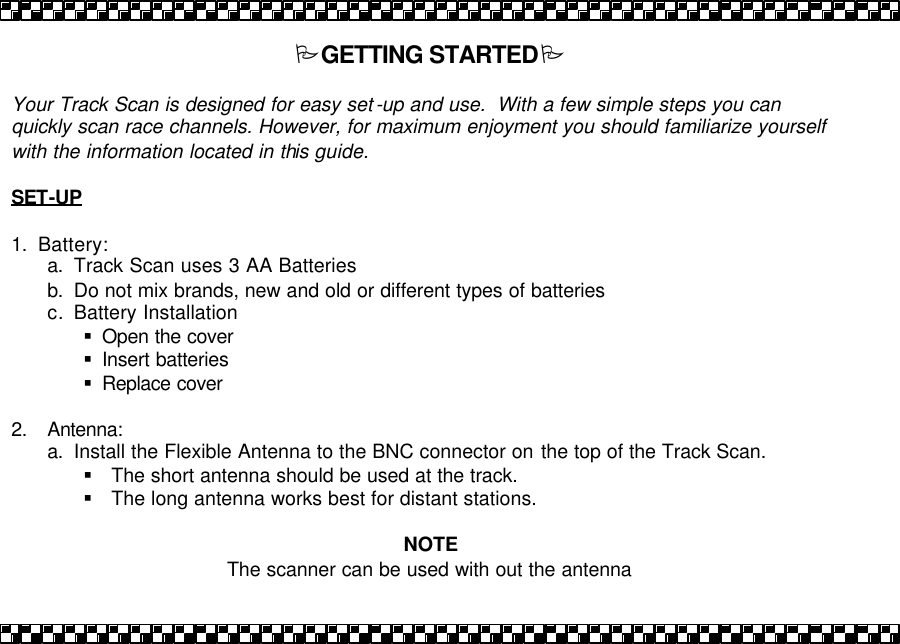 PGETTING STARTEDP  Your Track Scan is designed for easy set -up and use.  With a few simple steps you can quickly scan race channels. However, for maximum enjoyment you should familiarize yourself with the information located in this guide.    SET-UP  1. Battery: a. Track Scan uses 3 AA Batteries b. Do not mix brands, new and old or different types of batteries c. Battery Installation &sect; Open the cover &sect; Insert batteries  &sect; Replace cover  2. Antenna:  a. Install the Flexible Antenna to the BNC connector on the top of the Track Scan. &sect; The short antenna should be used at the track. &sect; The long antenna works best for distant stations.   NOTE The scanner can be used with out the antenna  