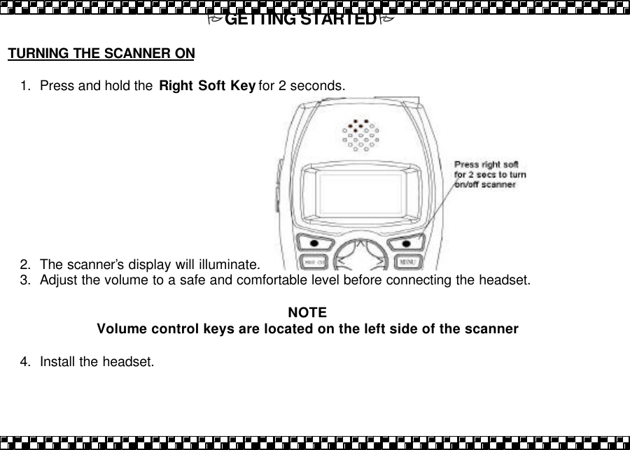PGETTING STARTEDP  TURNING THE SCANNER ON  1. Press and hold the  Right Soft Key for 2 seconds.           2. The scanner&rsquo;s display will illuminate.  3. Adjust the volume to a safe and comfortable level before connecting the headset.   NOTE Volume control keys are located on the left side of the scanner  4. Install the headset.  