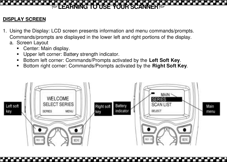 PLEARNING TO USE YOUR SCANNERP  DISPLAY SCREEN  1. Using the Display: LCD screen presents information and menu commands/prompts.  Commands/prompts are displayed in the lower left and right portions of the display. a. Screen Layout &sect; Center: Main display. &sect; Upper left corner: Battery strength indicator. &sect; Bottom left corner: Commands/Prompts activated by the Left Soft Key. &sect; Bottom right corner: Commands/Prompts activated by the Right Soft Key.  