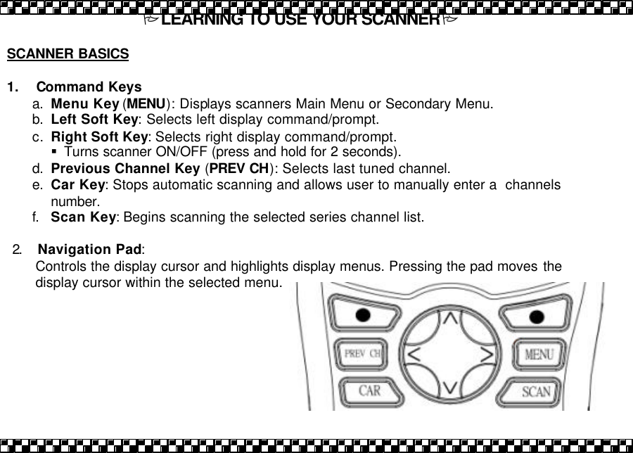 PLEARNING TO USE YOUR SCANNERP  SCANNER BASICS   1.    Command Keys a. Menu Key (MENU): Displays scanners Main Menu or Secondary Menu. b. Left Soft Key: Selects left display command/prompt.  c. Right Soft Key: Selects right display command/prompt.  &sect; Turns scanner ON/OFF (press and hold for 2 seconds). d. Previous Channel Key (PREV CH): Selects last tuned channel.  e. Car Key: Stops automatic scanning and allows user to manually enter a  channels number. f. Scan Key: Begins scanning the selected series channel list.   2.  Navigation Pad:  Controls the display cursor and highlights display menus. Pressing the pad moves  the display cursor within the selected menu.    