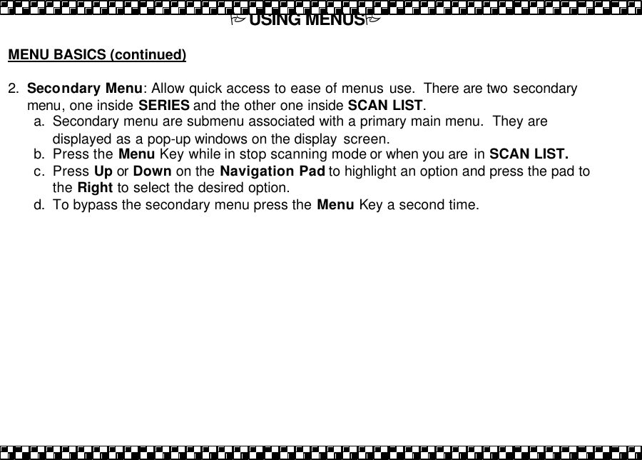 PUSING MENUSP  MENU BASICS (continued)   2. Secondary Menu: Allow quick access to ease of menus use.  There are two secondary menu, one inside SERIES and the other one inside SCAN LIST. a. Secondary menu are submenu associated with a primary main menu.  They are displayed as a pop-up windows on the display  screen.  b. Press the Menu Key while in stop scanning mode or when you are  in SCAN LIST.  c. Press Up or Down on the Navigation Pad to highlight an option and press the pad to the Right to select the desired option. d. To bypass the secondary menu press the Menu Key a second time.  
