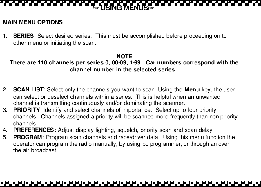 PUSING MENUSP  MAIN MENU OPTIONS  1. SERIES: Select desired series.  This must be accomplished before proceeding on to other menu or initiating the scan.  NOTE There are 110 channels per series 0, 00-09, 1-99.  Car numbers correspond with the channel number in the selected series.    2. SCAN LIST: Select only the channels you want to scan. Using the Menu key, the user can select or deselect channels within a series.  This is helpful when an unwanted channel is transmitting continuously and/or dominating the scanner.  3. PRIORITY: Identify and select channels of importance.  Select up to four priority channels.  Channels assigned a priority will be scanned more frequently than non priority channels. 4. PREFERENCES: Adjust display lighting, squelch, priority scan and scan delay. 5. PROGRAM: Program scan channels and race/driver data.  Using this menu function the operator can program the radio manually, by using pc programmer, or through an over the air broadcast.  