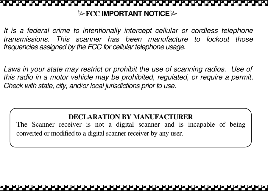 PFCC IMPORTANT NOTICEP   It is a federal crime to intentionally intercept cellular or cordless telephone transmissions. This scanner has been manufacture to lockout those frequencies assigned by the FCC for cellular telephone usage.   Laws in your state may restrict or prohibit the use of scanning radios.  Use of this radio in a motor vehicle may be prohibited, regulated, or require a permit.  Check with state, city, and/or local jurisdictions prior to use.    DECLARATION BY MANUFACTURER The Scanner receiver is not a digital scanner and is incapable of being converted or modified to a digital scanner receiver by any user.  