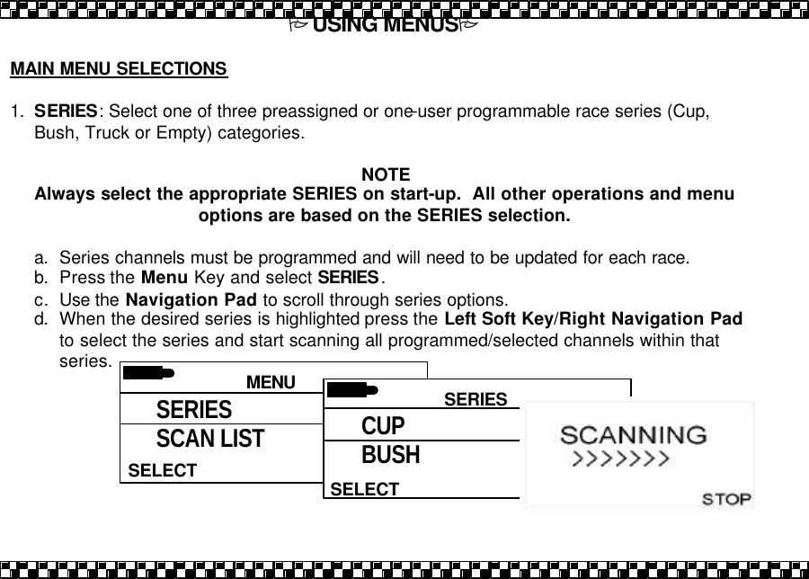 PUSING MENUSP  MAIN MENU SELECTIONS  1. SERIES: Select one of three preassigned or one-user programmable race series (Cup, Bush, Truck or Empty) categories.  NOTE Always select the appropriate SERIES on start-up.  All other operations and menu options are based on the SERIES selection.  a. Series channels must be programmed and will need to be updated for each race. b. Press the Menu Key and select SERIES. c. Use the Navigation Pad to scroll through series options. d. When the desired series is highlighted press the Left Soft Key/Right Navigation Pad to select the series and start scanning all programmed/selected channels within that series.   MENU HELPSELECT SERIES SCAN LIST  SERIES SELECT CUP BUSH 