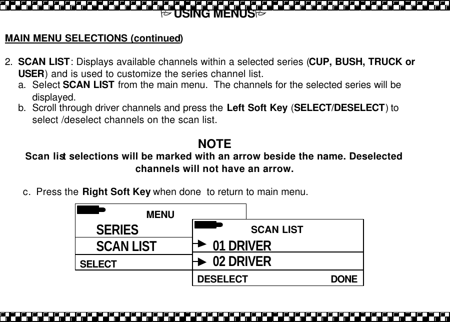 PUSING MENUSP  MAIN MENU SELECTIONS (continued)  2. SCAN LIST: Displays available channels within a selected series (CUP, BUSH, TRUCK or USER) and is used to customize the series channel list.   a. Select SCAN LIST from the main menu.  The channels for the selected series will be displayed. b. Scroll through driver channels and press the Left Soft Key (SELECT/DESELECT) to select /deselect channels on the scan list.  NOTE Scan list selections will be marked with an arrow beside the name. Deselected channels will not have an arrow.  c. Press the Right Soft Key when done  to return to main menu.   MENU HELPSELECT SERIES SCAN LIST  SCAN LIST DONEDESELECT 01 DRIVER 02 DRIVER 