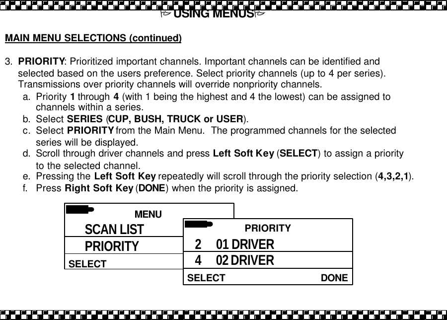 PUSING MENUSP  MAIN MENU SELECTIONS (continued)  3. PRIORITY: Prioritized important channels. Important channels can be identified and selected based on the users preference. Select priority channels (up to 4 per series).  Transmissions over priority channels will override nonpriority channels. a. Priority 1 through  4 (with 1 being the highest and 4 the lowest) can be assigned to channels within a series. b. Select SERIES (CUP, BUSH, TRUCK or USER). c. Select PRIORITY from the Main Menu.  The programmed channels for the selected series will be displayed.  d. Scroll through driver channels and press Left Soft Key (SELECT) to assign a priority to the selected channel.  e. Pressing the Left Soft Key repeatedly will scroll through the priority selection (4,3,2,1). f. Press Right Soft Key (DONE) when the priority is assigned.   MENU HELPSELECT SCAN LIST PRIORITY  PRIORITY DONESELECT 2     01 DRIVER 4     02 DRIVER 