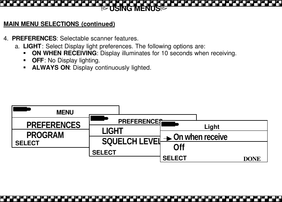 PUSING MENUSP  MAIN MENU SELECTIONS (continued)  4. PREFERENCES: Selectable scanner features. a. LIGHT: Select Display light preferences. The following options are: &sect; ON WHEN RECEIVING: Display illuminates for 10 seconds when receiving.  &sect; OFF: No Display lighting.  &sect; ALWAYS ON: Display continuously lighted.    MENU SELECT PREFERENCES PROGRAM PRIORITY  PREFERENCES  SELECT LIGHT SQUELCH LEVEL PRIORITY  Light  DONE SELECT On when receive Off 