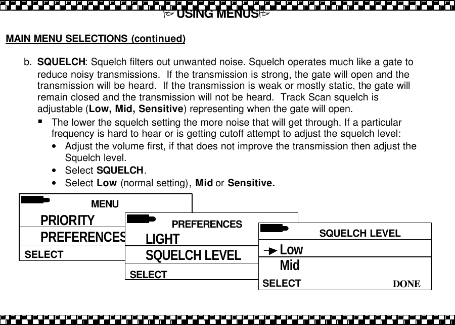 PUSING MENUSP  MAIN MENU SELECTIONS (continued)  b. SQUELCH: Squelch filters out unwanted noise. Squelch operates much like a gate to reduce noisy transmissions.  If the transmission is strong, the gate will open and the transmission will be heard.  If the transmission is weak or mostly static, the gate will remain closed and the transmission will not be heard.  Track Scan squelch is adjustable (Low, Mid, Sensitive) representing when the gate will open.   &sect; The lower the squelch setting the more noise that will get through. If a particular frequency is hard to hear or is getting cutoff attempt to adjust the squelch level: &bull; Adjust the volume first, if that does not improve the transmission then adjust the Squelch level. &bull; Select SQUELCH. &bull; Select Low (normal setting), Mid or Sensitive.  MENU HELPSELECT PRIORITY PREFERENCES PRIORITY  PREFERENCES SELECT LIGHT SQUELCH LEVEL PRIORITY  SQUELCH LEVEL  DONE SELECT Low Mid 