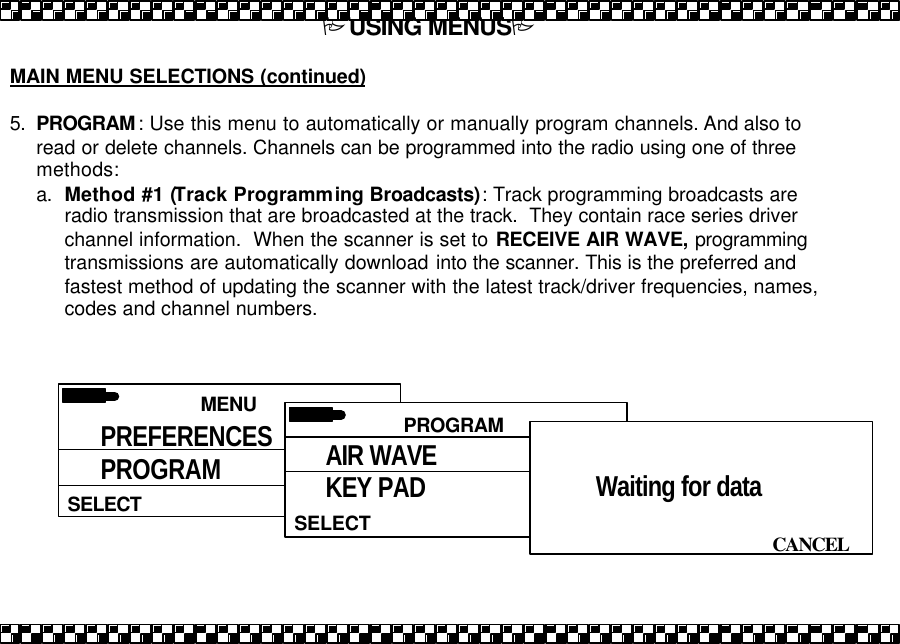 PUSING MENUSP  MAIN MENU SELECTIONS (continued)  5. PROGRAM: Use this menu to automatically or manually program channels. And also to read or delete channels. Channels can be programmed into the radio using one of three methods:  a. Method #1 (Track Programming Broadcasts): Track programming broadcasts are radio transmission that are broadcasted at the track.  They contain race series driver channel information.  When the scanner is set to RECEIVE AIR WAVE, programming transmissions are automatically download into the scanner. This is the preferred and fastest method of updating the scanner with the latest track/driver frequencies, names, codes and channel numbers.  MENU HELPSELECT PREFERENCES PROGRAM PRIORITY  PROGRAM  SELECT AIR WAVE KEY PAD    CANCEL Waiting for data 