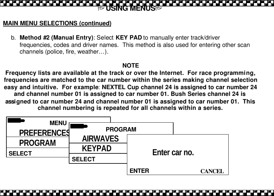 PUSING MENUSP  MAIN MENU SELECTIONS (continued)  b. Method #2 (Manual Entry): Select KEY PAD to manually enter track/driver frequencies, codes and driver names.  This method is also used for entering other scan channels (police, fire, weather&hellip;).   NOTE Frequency lists are available at the track or over the Internet.  For race programming, frequencies are matched to the car number within the series making channel selection easy and intuitive.  For example: NEXTEL Cup channel 24 is assigned to car number 24 and channel number 01 is assigned to car number 01. Bush Series channel 24 is assigned to car number 24 and channel number 01 is assigned to car number 01.  This channel numbering is repeated for all channels within a series.    MENU  SELECT PREFERENCES PROGRAM PRIORITY  PROGRAM  SELECT AIRWAVES KEYPAD PRIORITY   CANCEL ENTER Enter car no.  