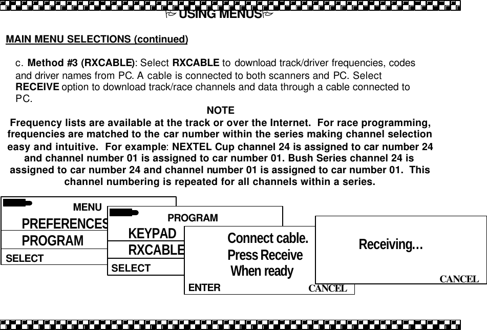PUSING MENUSP  MAIN MENU SELECTIONS (continued)  c. Method #3 (RXCABLE): Select RXCABLE to download track/driver frequencies, codes and driver names from PC. A cable is connected to both scanners and PC. Select RECEIVE option to download track/race channels and data through a cable connected to PC. NOTE Frequency lists are available at the track or over the Internet.  For race programming, frequencies are matched to the car number within the series making channel selection easy and intuitive.  For example: NEXTEL Cup channel 24 is assigned to car number 24 and channel number 01 is assigned to car number 01. Bush Series channel 24 is assigned to car number 24 and channel number 01 is assigned to car number 01.  This channel numbering is repeated for all channels within a series.    MENU  SELECT PREFERENCES PROGRAM PRIORITY  PROGRAM  SELECT KEYPAD RXCABLE  CANCEL ENTER Connect cable. Press Receive  When ready     CANCEL  Receiving&hellip;   