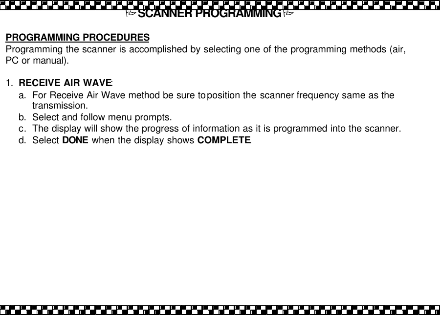 PSCANNER PROGRAMMINGP  PROGRAMMING PROCEDURES   Programming the scanner is accomplished by selecting one of the programming methods (air, PC or manual).  1. RECEIVE AIR WAVE:  a. For Receive Air Wave method be sure to position the scanner frequency same as the transmission.  b. Select and follow menu prompts. c. The display will show the progress of information as it is programmed into the scanner.  d. Select DONE when the display shows COMPLETE.  