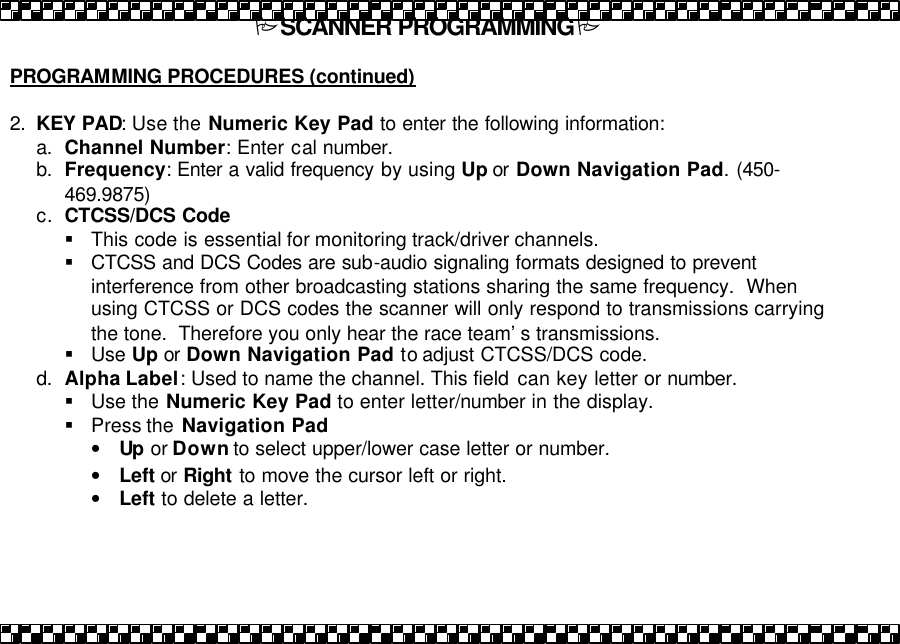 PSCANNER PROGRAMMINGP  PROGRAMMING PROCEDURES (continued)  2. KEY PAD: Use the Numeric Key Pad to enter the following information:  a. Channel Number: Enter cal number. b. Frequency: Enter a valid frequency by using Up or  Down Navigation Pad. (450-469.9875) c. CTCSS/DCS Code  &sect; This code is essential for monitoring track/driver channels. &sect; CTCSS and DCS Codes are sub-audio signaling formats designed to prevent interference from other broadcasting stations sharing the same frequency.  When using CTCSS or DCS codes the scanner will only respond to transmissions carrying the tone.  Therefore you only hear the race team&rsquo;s transmissions. &sect; Use  Up or Down Navigation Pad to adjust CTCSS/DCS code. d. Alpha Label: Used to name the channel. This field  can key letter or number.  &sect; Use the Numeric Key Pad to enter letter/number in the display.   &sect; Press the  Navigation Pad &bull; Up or Down to select upper/lower case letter or number.  &bull; Left or Right to move the cursor left or right. &bull; Left to delete a letter.  