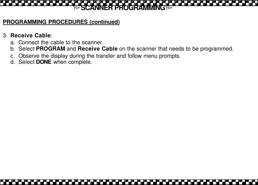 PSCANNER PROGRAMMINGP  PROGRAMMING PROCEDURES (continued)  3. Receive Cable: a. Connect the cable to the scanner.  b. Select PROGRAM and Receive Cable on the scanner that needs to be programmed. c. Observe the display during the transfer and follow menu prompts.  d. Select DONE when complete.   