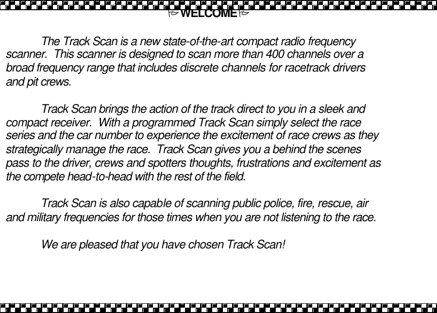 PWELCOMEP   The Track Scan is a new state-of-the-art compact radio frequency scanner.  This scanner is designed to scan more than 400 channels over a broad frequency range that includes discrete channels for racetrack drivers and pit crews.     Track Scan brings the action of the track direct to you in a sleek and compact receiver.  With a programmed Track Scan simply select the race series and the car number to experience the excitement of race crews as they strategically manage the race.  Track Scan gives you a behind the scenes pass to the driver, crews and spotters thoughts, frustrations and excitement as the compete head-to-head with the rest of the field.   Track Scan is also capable of scanning public police, fire, rescue, air and military frequencies for those times when you are not listening to the race.  We are pleased that you have chosen Track Scan! 