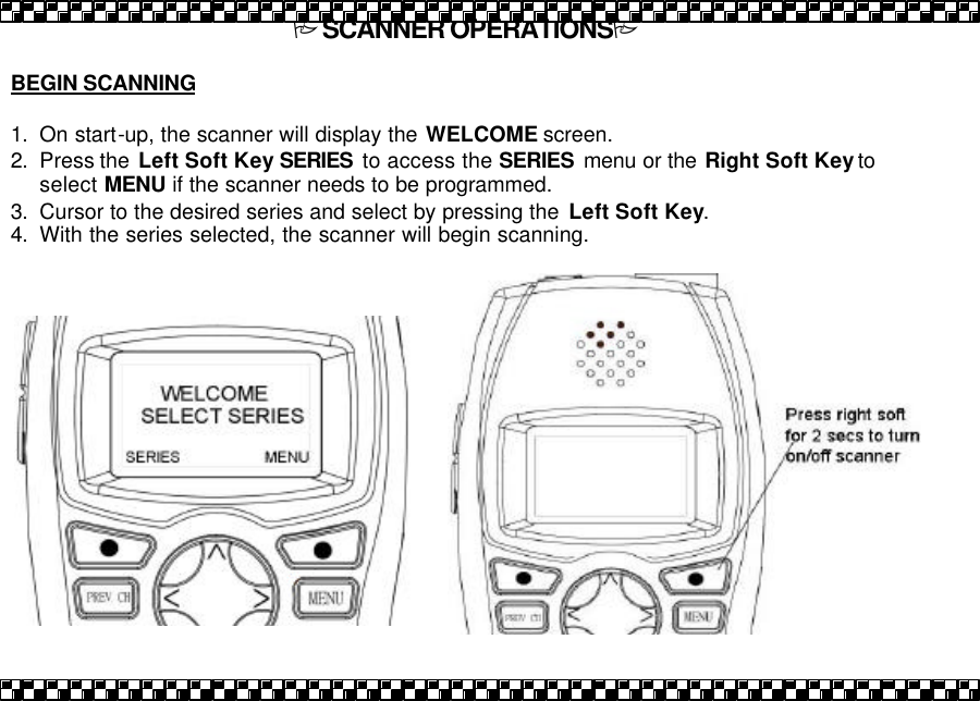 PSCANNER OPERATIONSP  BEGIN SCANNING   1. On start-up, the scanner will display the WELCOME screen.   2. Press the  Left Soft Key SERIES to access the SERIES menu or the Right Soft Key to select MENU if the scanner needs to be programmed.  3. Cursor to the desired series and select by pressing the  Left Soft Key. 4. With the series selected, the scanner will begin scanning.  