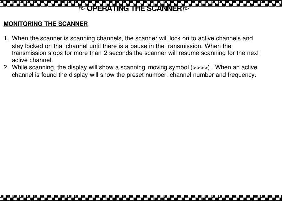 POPERATING THE SCANNERP  MONITORING THE SCANNER  1. When the scanner is scanning channels, the scanner will lock on to active channels and stay locked on that channel until there is a pause in the transmission. When the transmission stops for more than 2 seconds the scanner will resume scanning for the next active channel.  2. While scanning, the display will show a scanning  moving symbol (>>>>).  When an active channel is found the display will show the preset number, channel number and frequency.   