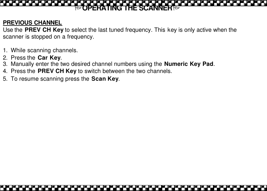 POPERATING THE SCANNERP  PREVIOUS CHANNEL Use the  PREV CH Key to select the last tuned frequency. This key is only active when the scanner is stopped on a frequency.   1. While scanning channels. 2. Press the  Car Key.   3. Manually enter the two desired channel numbers using the Numeric Key Pad. 4. Press the  PREV CH Key to switch between the two channels.  5. To resume scanning press the Scan Key. 