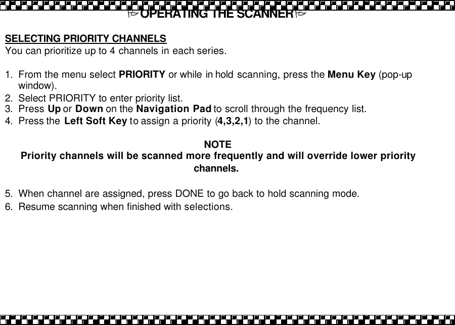 POPERATING THE SCANNERP  SELECTING PRIORITY CHANNELS You can prioritize up to 4 channels in each series.  1. From the menu select PRIORITY or while in hold  scanning, press the Menu Key (pop-up window).   2. Select PRIORITY to enter priority list.  3. Press Up or Down on the Navigation Pad to scroll through the frequency list. 4. Press the  Left Soft Key to assign a priority (4,3,2,1) to the channel.    NOTE  Priority channels will be scanned more frequently and will override lower priority channels.  5. When channel are assigned, press DONE to go back to hold scanning mode.  6. Resume scanning when finished with selections. 