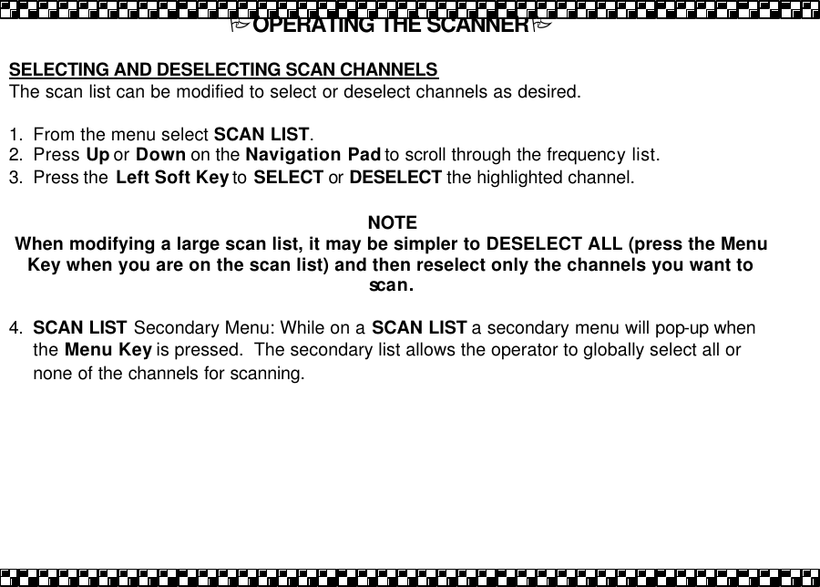 POPERATING THE SCANNERP  SELECTING AND DESELECTING SCAN CHANNELS The scan list can be modified to select or deselect channels as desired.    1. From the menu select SCAN LIST.  2. Press Up or Down on the Navigation Pad to scroll through the frequency list. 3. Press the  Left Soft Key to  SELECT or DESELECT the highlighted channel.    NOTE When modifying a large scan list, it may be simpler to DESELECT ALL (press the Menu Key when you are on the scan list) and then reselect only the channels you want to scan.  4. SCAN LIST Secondary Menu: While on a SCAN LIST a secondary menu will pop-up when the Menu Key is pressed.  The secondary list allows the operator to globally select all or none of the channels for scanning. 