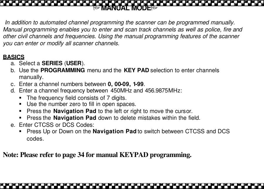 PMANUAL MODEP   In addition to automated channel programming the scanner can be programmed manually.  Manual programming enables you to enter and scan track channels as well as police, fire and other civil channels and frequencies. Using the manual programming features of the scanner you can enter or modify all scanner channels.  BASICS a. Select a SERIES (USER). b. Use the PROGRAMMING menu and the  KEY PAD selection to enter channels manually. c. Enter a channel numbers between 0, 00-09, 1-99. d. Enter a channel frequency between  450MHz and 456.9875MHz:  &sect; The frequency field consists of 7 digits.  &sect; Use the number zero to fill in open spaces. &sect; Press the  Navigation Pad to the left or right to move the cursor.  &sect; Press the  Navigation Pad down to delete mistakes within the field. e. Enter CTCSS or DCS Codes: &sect; Press Up or Down on the Navigation Pad to switch between CTCSS and DCS codes.  Note: Please refer to page 34 for manual KEYPAD programming.  