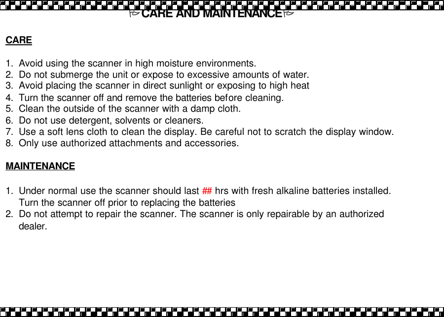 PCARE AND MAINTENANCEP  CARE  1. Avoid using the scanner in high moisture environments.   2. Do not submerge the unit or expose to excessive amounts of water. 3. Avoid placing the scanner in direct sunlight or exposing to high heat 4. Turn the scanner off and remove the batteries before cleaning.   5. Clean the outside of the scanner with a damp cloth.   6. Do not use detergent, solvents or cleaners.   7. Use a soft lens cloth to clean the display. Be careful not to scratch the display window. 8. Only use authorized attachments and accessories.  MAINTENANCE  1. Under normal use the scanner should last ## hrs with fresh alkaline batteries installed. Turn the scanner off prior to replacing the batteries  2. Do not attempt to repair the scanner. The scanner is only repairable by an authorized dealer. 