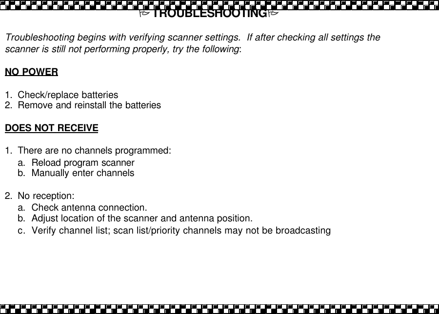 PTROUBLESHOOTINGP  Troubleshooting begins with verifying scanner settings.  If after checking all settings the scanner is still not performing properly, try the following:  NO POWER  1. Check/replace batteries 2. Remove and reinstall the batteries   DOES NOT RECEIVE  1. There are no channels programmed: a. Reload program scanner b. Manually enter channels  2. No reception: a. Check antenna connection. b. Adjust location of the scanner and antenna position.  c. Verify channel list; scan list/priority channels may not be broadcasting   