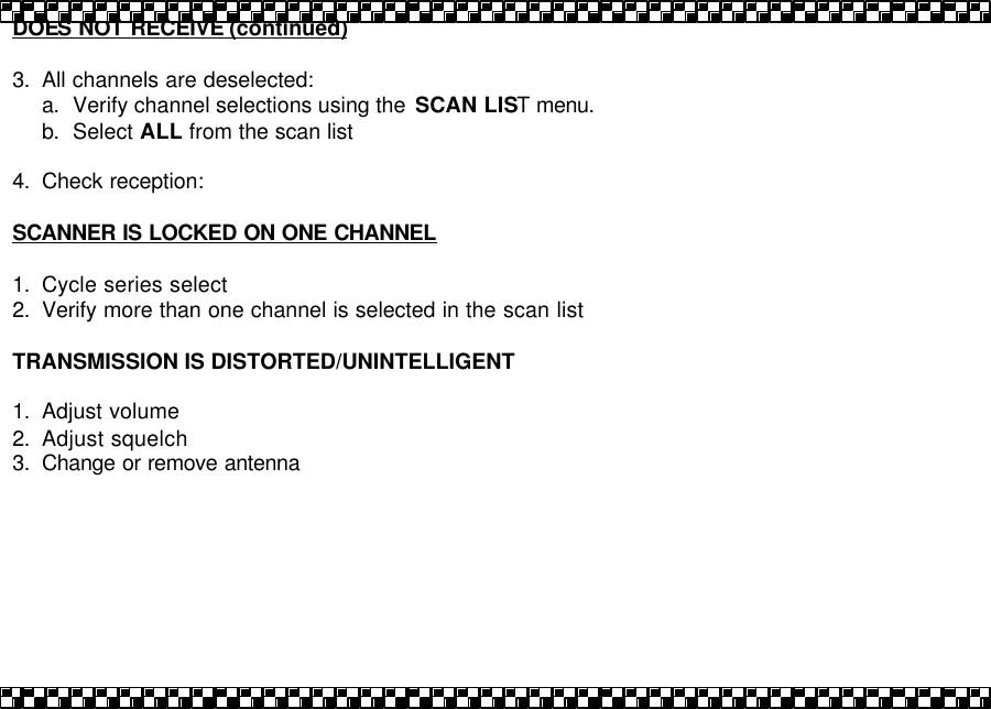 DOES NOT RECEIVE (continued)  3. All channels are deselected: a. Verify channel selections using the  SCAN LIST menu. b. Select ALL from the scan list  4. Check reception:  SCANNER IS LOCKED ON ONE CHANNEL  1. Cycle series select 2. Verify more than one channel is selected in the scan list  TRANSMISSION IS DISTORTED/UNINTELLIGENT  1. Adjust volume 2. Adjust squelch 3. Change or remove antenna   