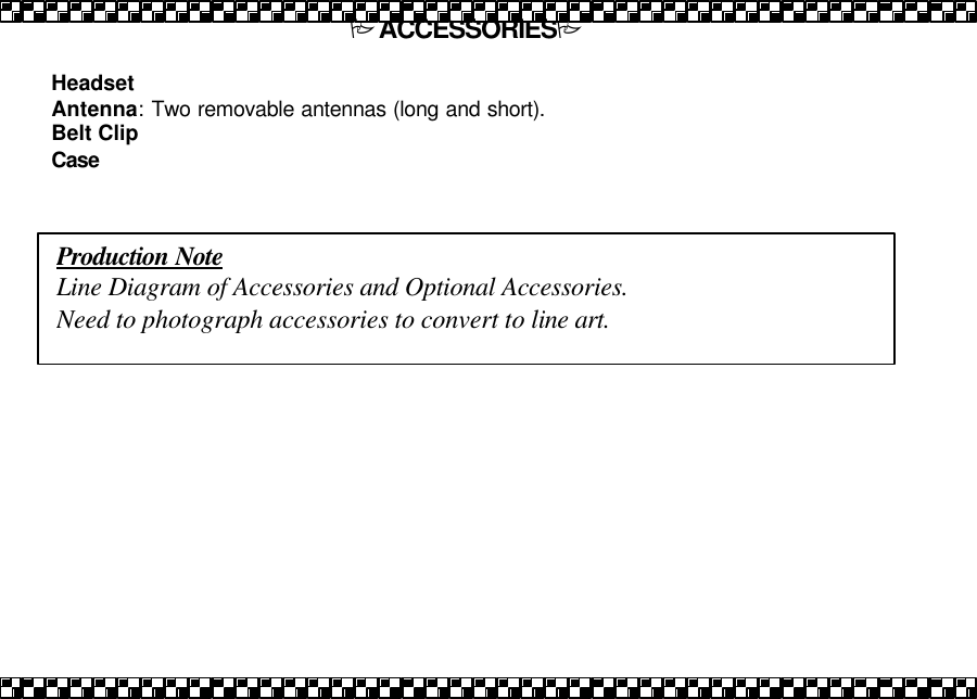 PACCESSORIESP  Headset   Antenna: Two removable antennas (long and short). Belt Clip  Case   Production Note Line Diagram of Accessories and Optional Accessories. Need to photograph accessories to convert to line art. 