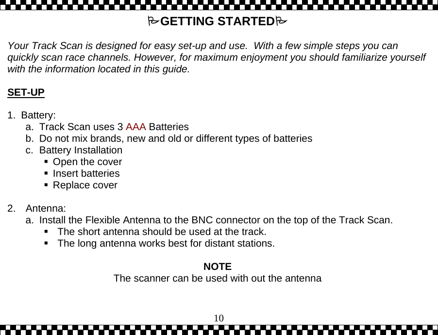  10GETTING STARTED  Your Track Scan is designed for easy set-up and use.  With a few simple steps you can quickly scan race channels. However, for maximum enjoyment you should familiarize yourself with the information located in this guide.    SET-UP  1. Battery: a.  Track Scan uses 3 AAA Batteries b.  Do not mix brands, new and old or different types of batteries c. Battery Installation  Open the cover  Insert batteries  Replace cover  2. Antenna: a.  Install the Flexible Antenna to the BNC connector on the top of the Track Scan.  The short antenna should be used at the track.  The long antenna works best for distant stations.   NOTE The scanner can be used with out the antenna 