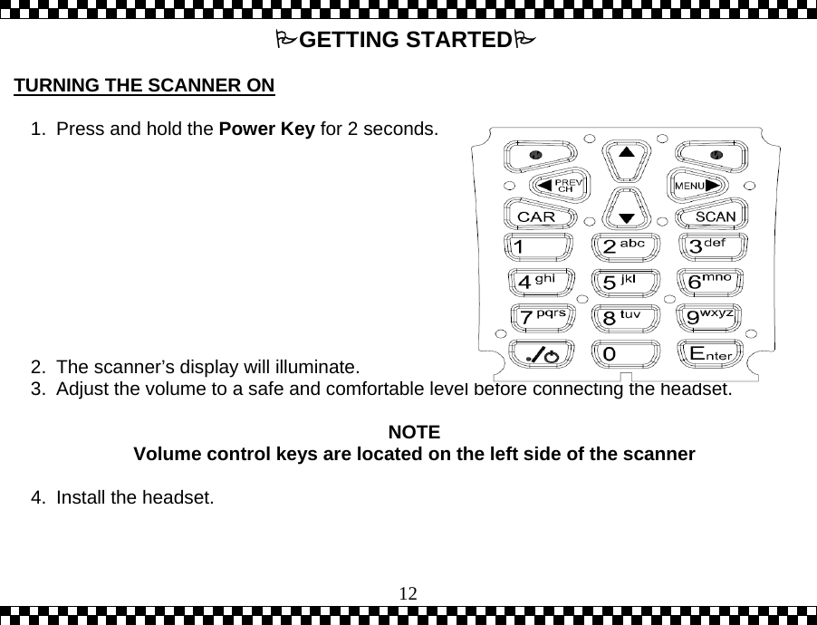  12GETTING STARTED  TURNING THE SCANNER ON  1.  Press and hold the Power Key for 2 seconds.           2.  The scanner&rsquo;s display will illuminate. 3.  Adjust the volume to a safe and comfortable level before connecting the headset.   NOTE Volume control keys are located on the left side of the scanner  4.  Install the headset.  