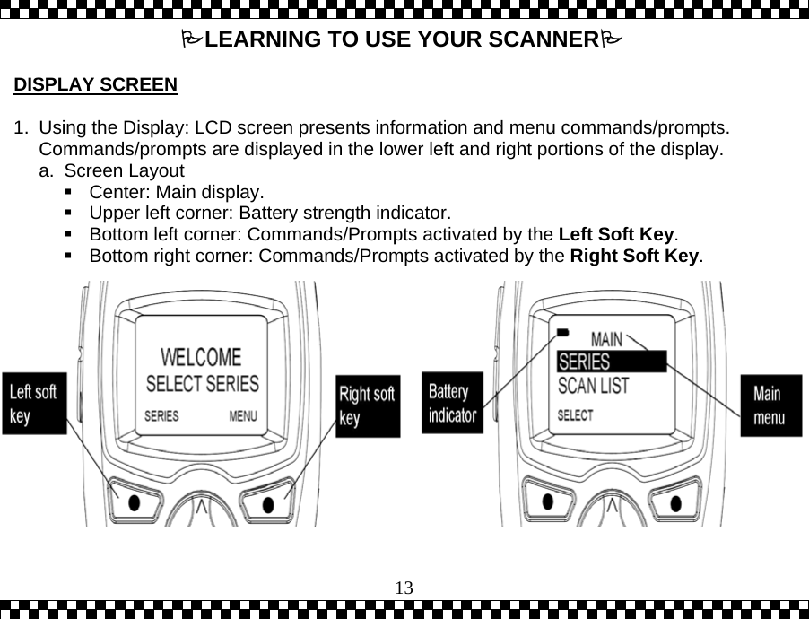  13LEARNING TO USE YOUR SCANNER  DISPLAY SCREEN  1.  Using the Display: LCD screen presents information and menu commands/prompts.  Commands/prompts are displayed in the lower left and right portions of the display. a. Screen Layout  Center: Main display.  Upper left corner: Battery strength indicator.  Bottom left corner: Commands/Prompts activated by the Left Soft Key.  Bottom right corner: Commands/Prompts activated by the Right Soft Key.  