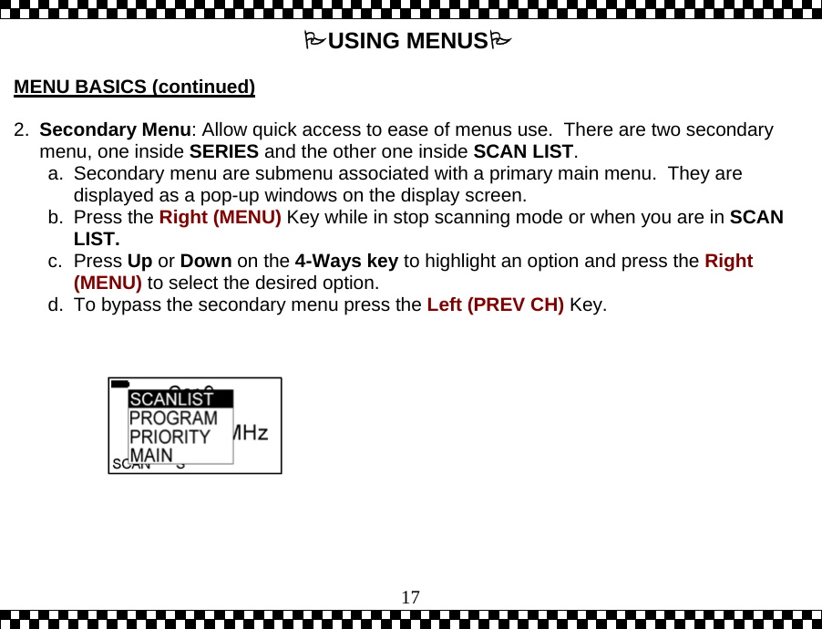  17USING MENUS  MENU BASICS (continued)   2.  Secondary Menu: Allow quick access to ease of menus use.  There are two secondary menu, one inside SERIES and the other one inside SCAN LIST. a.  Secondary menu are submenu associated with a primary main menu.  They are displayed as a pop-up windows on the display screen.  b. Press the Right (MENU) Key while in stop scanning mode or when you are in SCAN LIST.  c. Press Up or Down on the 4-Ways key to highlight an option and press the Right (MENU) to select the desired option. d.  To bypass the secondary menu press the Left (PREV CH) Key.         
