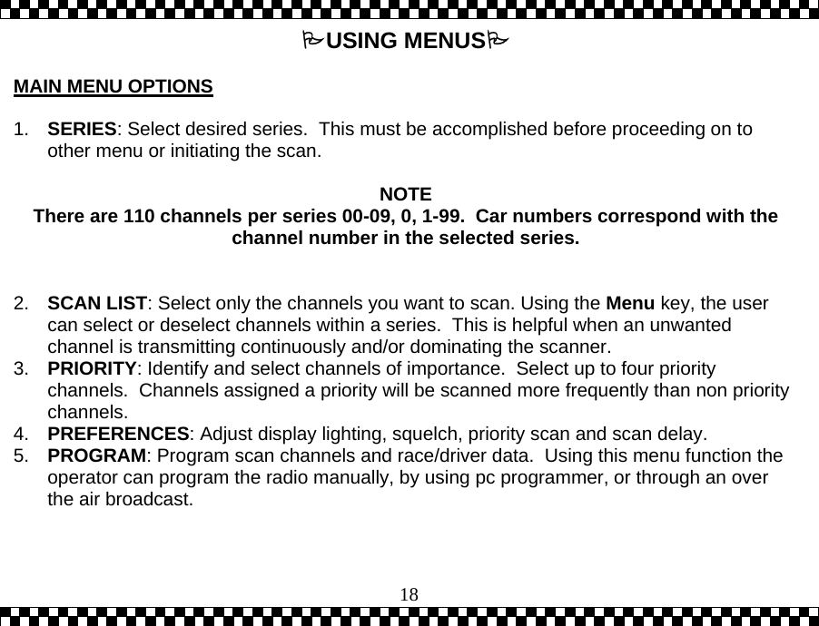  18USING MENUS  MAIN MENU OPTIONS  1.  SERIES: Select desired series.  This must be accomplished before proceeding on to other menu or initiating the scan.   NOTE There are 110 channels per series 00-09, 0, 1-99.  Car numbers correspond with the channel number in the selected series.   2.  SCAN LIST: Select only the channels you want to scan. Using the Menu key, the user can select or deselect channels within a series.  This is helpful when an unwanted channel is transmitting continuously and/or dominating the scanner.  3.  PRIORITY: Identify and select channels of importance.  Select up to four priority channels.  Channels assigned a priority will be scanned more frequently than non priority channels. 4.  PREFERENCES: Adjust display lighting, squelch, priority scan and scan delay. 5.  PROGRAM: Program scan channels and race/driver data.  Using this menu function the operator can program the radio manually, by using pc programmer, or through an over the air broadcast.  