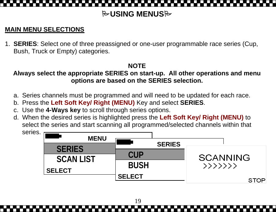  19USING MENUS  MAIN MENU SELECTIONS  1.  SERIES: Select one of three preassigned or one-user programmable race series (Cup, Bush, Truck or Empty) categories.  NOTE Always select the appropriate SERIES on start-up.  All other operations and menu options are based on the SERIES selection.  a.  Series channels must be programmed and will need to be updated for each race. b. Press the Left Soft Key/ Right (MENU) Key and select SERIES. c. Use the 4-Ways key to scroll through series options. d.  When the desired series is highlighted press the Left Soft Key/ Right (MENU) to select the series and start scanning all programmed/selected channels within that series.   MENU HELPSELECT SERIES SCAN LIST  SERIES SELECTCUP BUSH 