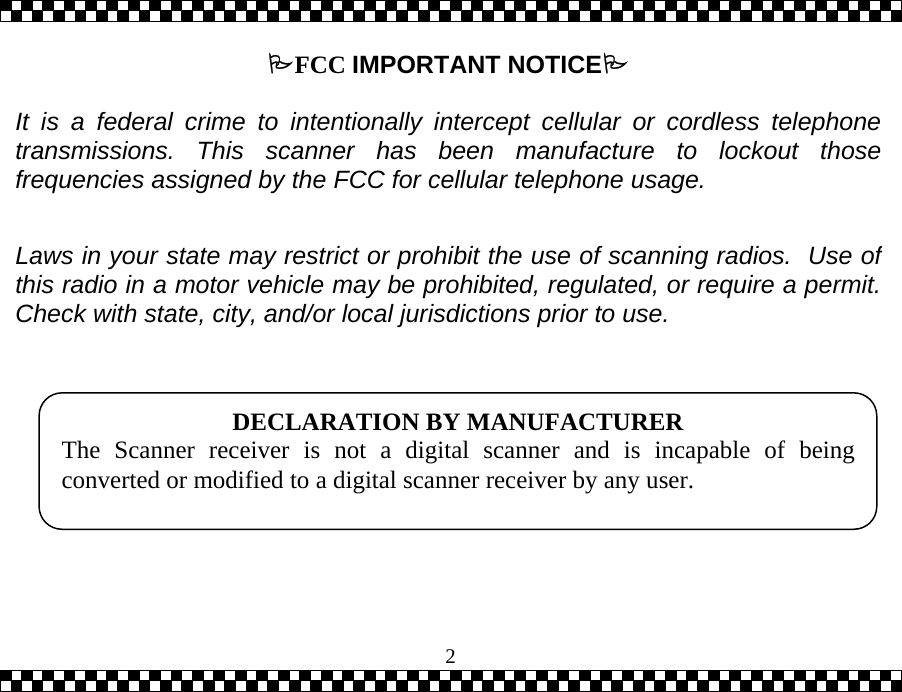  2FCC IMPORTANT NOTICE   It is a federal crime to intentionally intercept cellular or cordless telephonetransmissions. This scanner has been manufacture to lockout thosefrequencies assigned by the FCC for cellular telephone usage.   Laws in your state may restrict or prohibit the use of scanning radios.  Use ofthis radio in a motor vehicle may be prohibited, regulated, or require a permit.Check with state, city, and/or local jurisdictions prior to use.    DECLARATION BY MANUFACTURER The Scanner receiver is not a digital scanner and is incapable of beingconverted or modified to a digital scanner receiver by any user.  