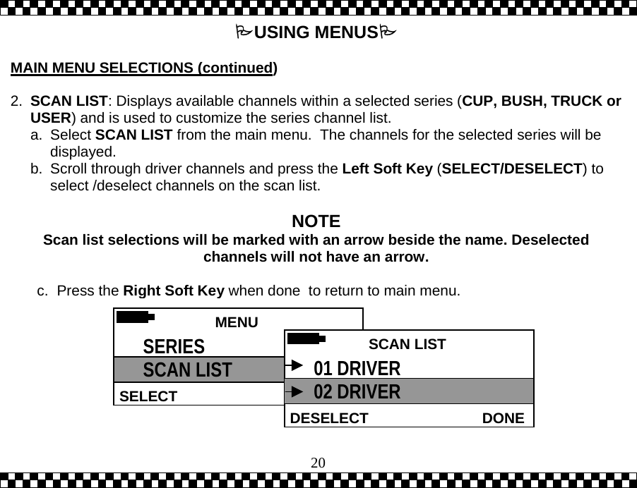  20USING MENUS  MAIN MENU SELECTIONS (continued)  2.  SCAN LIST: Displays available channels within a selected series (CUP, BUSH, TRUCK or USER) and is used to customize the series channel list.   a. Select SCAN LIST from the main menu.  The channels for the selected series will be displayed. b.  Scroll through driver channels and press the Left Soft Key (SELECT/DESELECT) to select /deselect channels on the scan list.  NOTE Scan list selections will be marked with an arrow beside the name. Deselected channels will not have an arrow.  c. Press the Right Soft Key when done  to return to main menu.  MENU HELPSELECT SERIES SCAN LIST   SCAN LISTDONEDESELECT01 DRIVER 02 DRIVER 