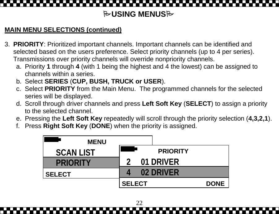  22USING MENUS  MAIN MENU SELECTIONS (continued)  3.  PRIORITY: Prioritized important channels. Important channels can be identified and selected based on the users preference. Select priority channels (up to 4 per series).  Transmissions over priority channels will override nonpriority channels. a. Priority 1 through 4 (with 1 being the highest and 4 the lowest) can be assigned to channels within a series. b. Select SERIES (CUP, BUSH, TRUCK or USER). c. Select PRIORITY from the Main Menu.  The programmed channels for the selected series will be displayed. d.  Scroll through driver channels and press Left Soft Key (SELECT) to assign a priority to the selected channel.  e. Pressing the Left Soft Key repeatedly will scroll through the priority selection (4,3,2,1).f. Press Right Soft Key (DONE) when the priority is assigned.  MENU HELPSELECT SCAN LIST PRIORITY   PRIORITY DONESELECT2     01 DRIVER 4     02 DRIVER 