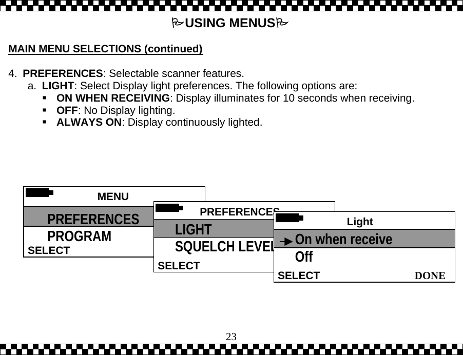  23 USING MENUS  MAIN MENU SELECTIONS (continued)  4.  PREFERENCES: Selectable scanner features. a.  LIGHT: Select Display light preferences. The following options are:  ON WHEN RECEIVING: Display illuminates for 10 seconds when receiving.  OFF: No Display lighting.  ALWAYS ON: Display continuously lighted.    MENU SELECT PREFERENCES PROGRAM  PREFERENCESSELECTLIGHT SQUELCH LEVEL  Light  DONESELECTOn when receive Off 